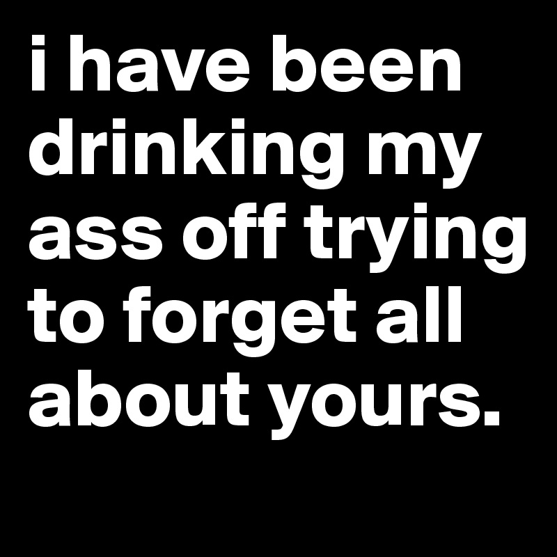 i have been drinking my ass off trying to forget all about yours.