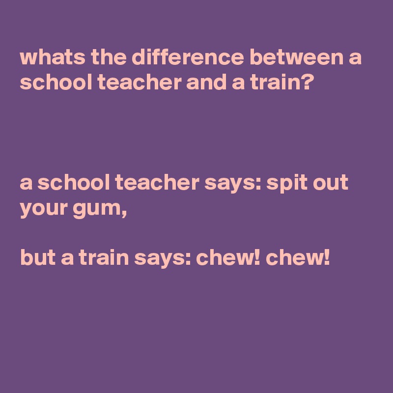 
whats the difference between a school teacher and a train?



a school teacher says: spit out your gum,

but a train says: chew! chew!



