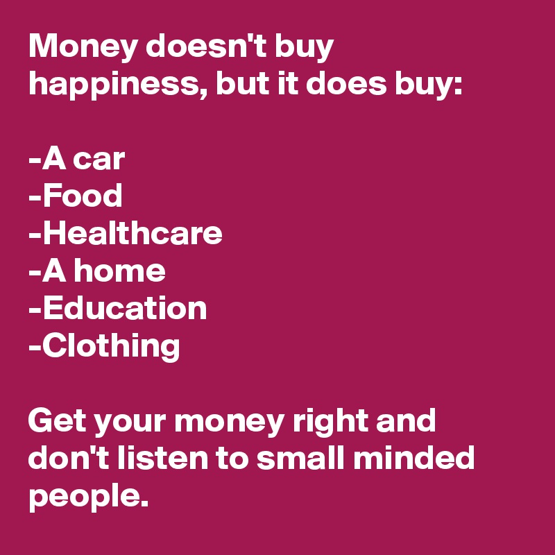 Money doesn't buy happiness, but it does buy:

-A car
-Food
-Healthcare
-A home
-Education
-Clothing

Get your money right and don't listen to small minded people.