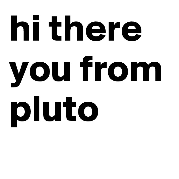 hi there you from pluto