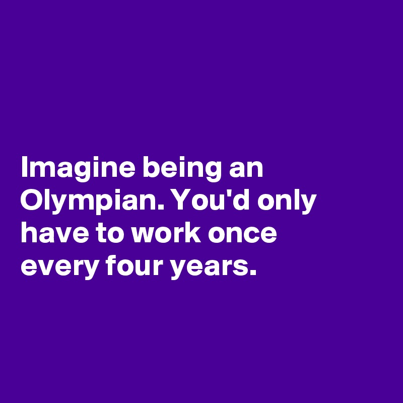 



Imagine being an Olympian. You'd only have to work once 
every four years. 



