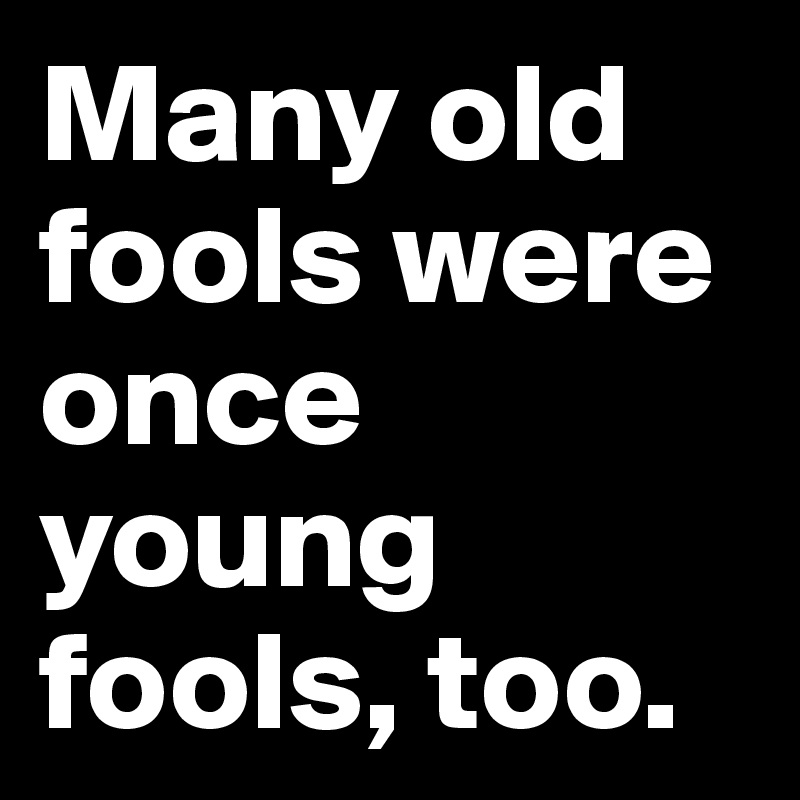 Many old fools were once young fools, too.
