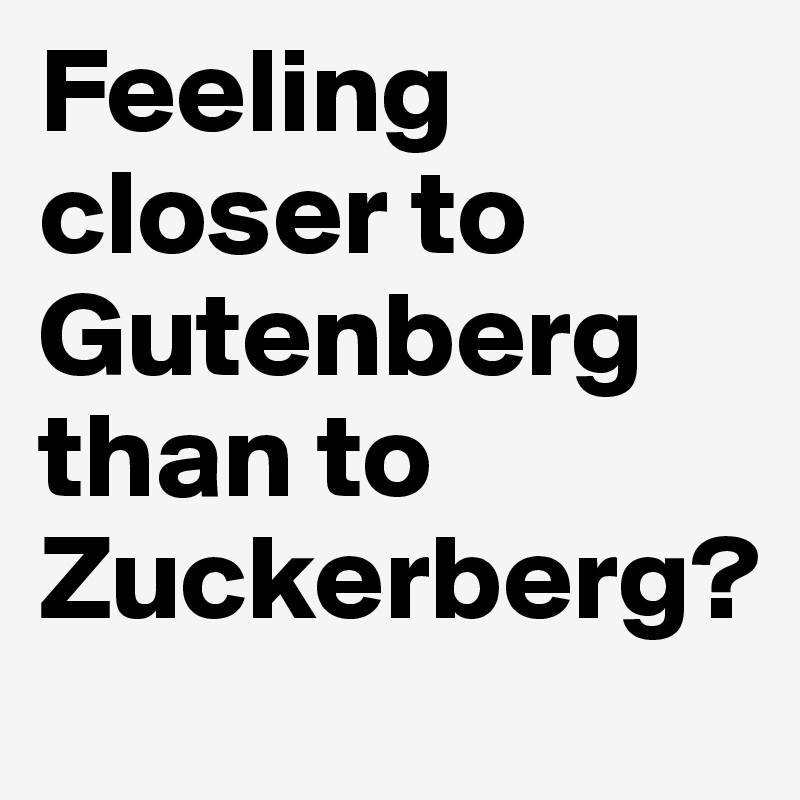 Feeling closer to Gutenberg than to Zuckerberg?
