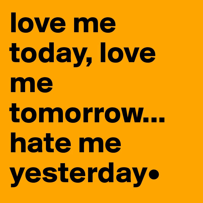 love me today, love me tomorrow... hate me yesterday•