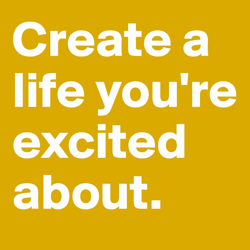 Create a life you're excited about. 