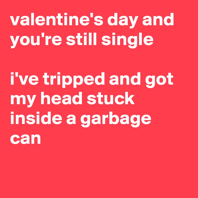 valentine's day and you're still single

i've tripped and got my head stuck inside a garbage can


