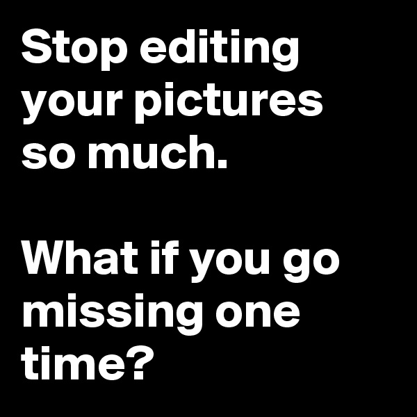 Stop editing your pictures so much.

What if you go missing one time?