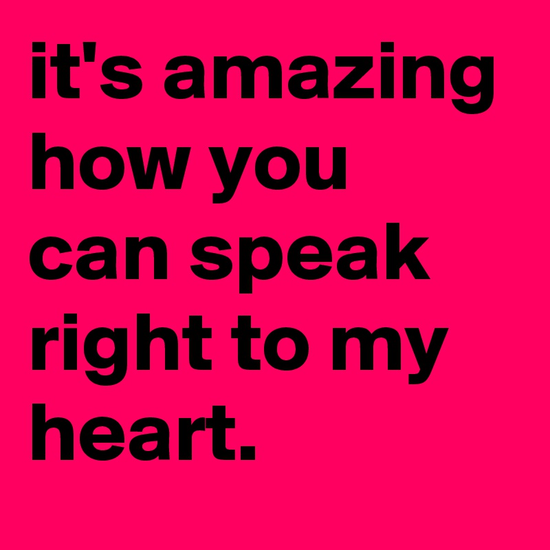it's amazing how you can speak right to my heart.