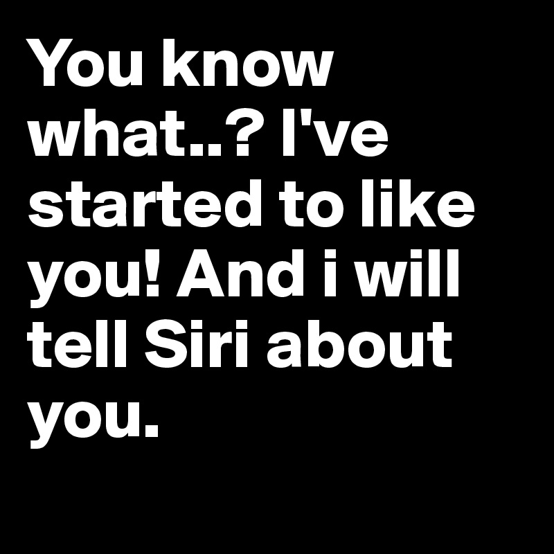 You know what..? I've started to like you! And i will tell Siri about you. 
