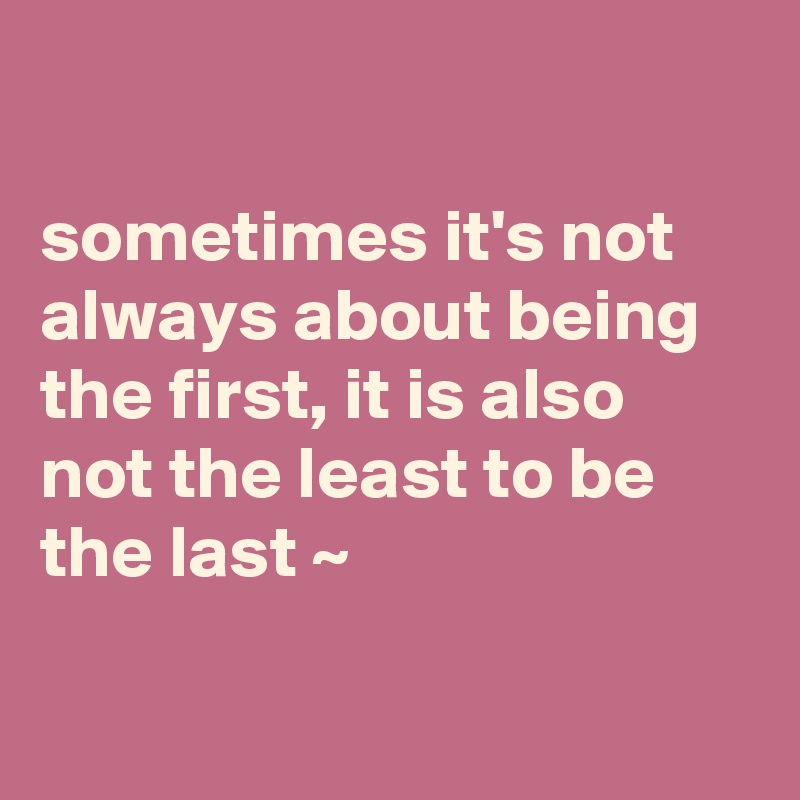 

sometimes it's not always about being the first, it is also not the least to be the last ~

