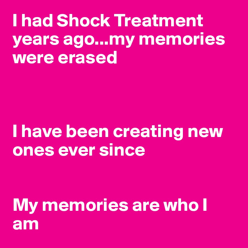 I had Shock Treatment years ago...my memories were erased



I have been creating new ones ever since


My memories are who I am
