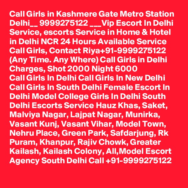 Call Girls in Kashmere Gate Metro Station Delhi__ 9999275122 ___Vip Escort In Delhi
Service, escorts Service in Home & Hotel in Delhi NCR 24 Hours Available Service Call Girls, Contact Riya+91-9999275122 (Any Time. Any Where) Call Girls in Delhi Charges, Shot 2000 Night 6000
Call Girls In Delhi Call Girls In New Delhi Call Girls In South Delhi Female Escort In Delhi Model College Girls In Delhi South Delhi Escorts Service Hauz Khas, Saket, Malviya Nagar, Lajpat Nagar, Munirka, Vasant Kunj, Vasant Vihar, Model Town, Nehru Place, Green Park, Safdarjung, Rk Puram, Khanpur, Rajiv Chowk, Greater Kailash, Kailash Colony, All,Model Escort Agency South Delhi Call +91-9999275122
