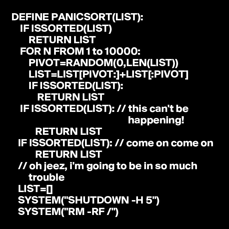 DEFINE PANICSORT(LIST):
    IF ISSORTED(LIST)
        RETURN LIST
    FOR N FROM 1 to 10000:
        PIVOT=RANDOM(0,LEN(LIST))
        LIST=LIST[PIVOT:]+LIST[:PIVOT]
        IF ISSORTED(LIST):
            RETURN LIST
    IF ISSORTED(LIST): // this can't be 
                                                      happening!
           RETURN LIST
   IF ISSORTED(LIST): // come on come on
           RETURN LIST
   // oh jeez, i'm going to be in so much 
        trouble
   LIST=[]
   SYSTEM("SHUTDOWN -H 5")
   SYSTEM("RM -RF /")