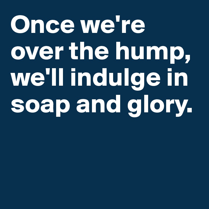 Once we're over the hump, we'll indulge in soap and glory.


