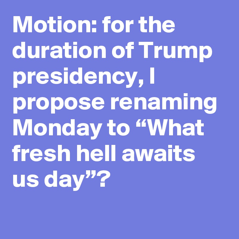 Motion: for the duration of Trump presidency, I propose renaming Monday to “What fresh hell awaits us day”?