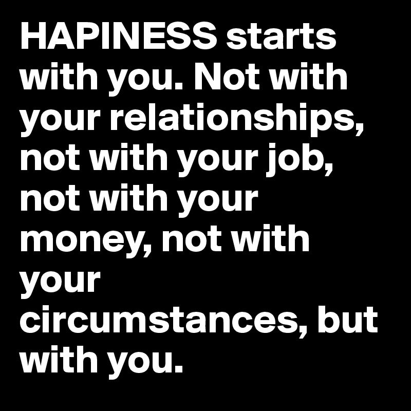 HAPINESS starts with you. Not with your relationships, not with your job, not with your money, not with your circumstances, but with you.