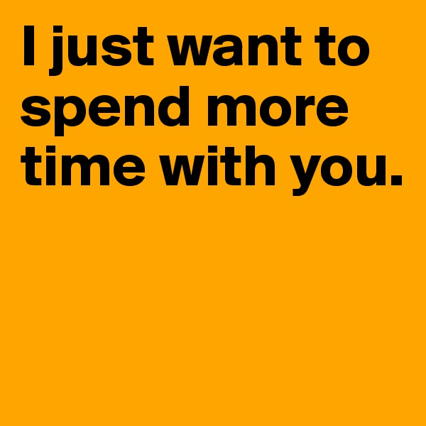 I just want to spend more time with you.


