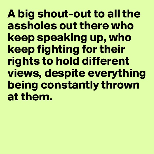 A big shout-out to all the assholes out there who keep speaking up, who keep fighting for their rights to hold different views, despite everything being constantly thrown at them.


