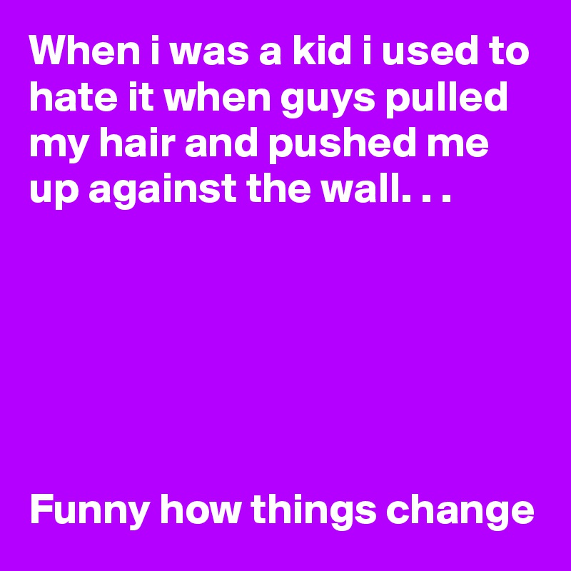 When i was a kid i used to hate it when guys pulled my hair and pushed me up against the wall. . . 






Funny how things change 