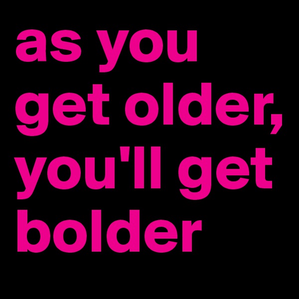 as you get older, you'll get bolder