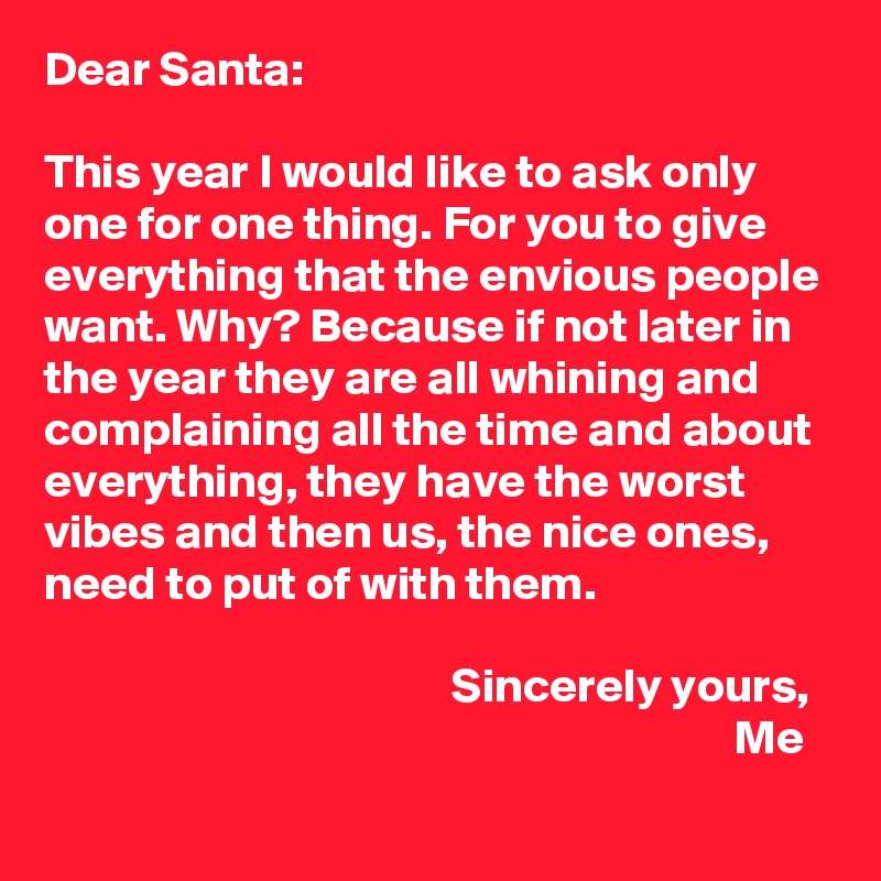 Dear Santa: 

This year I would like to ask only one for one thing. For you to give everything that the envious people want. Why? Because if not later in the year they are all whining and complaining all the time and about everything, they have the worst vibes and then us, the nice ones, need to put of with them. 

                                          Sincerely yours, 
                                                                       Me