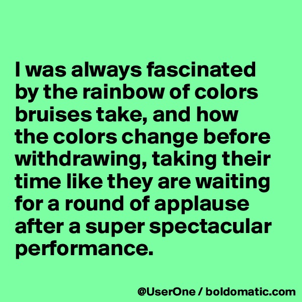 

I was always fascinated
by the rainbow of colors bruises take, and how
the colors change before withdrawing, taking their time like they are waiting for a round of applause after a super spectacular performance.
