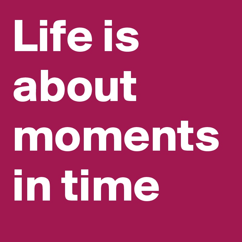 Life is about moments in time 