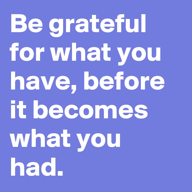 Be grateful for what you have, before it becomes what you had.