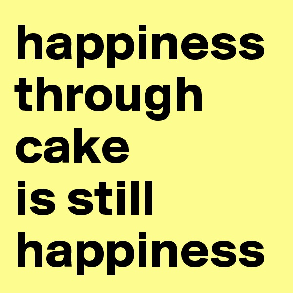 happiness through cake 
is still happiness 