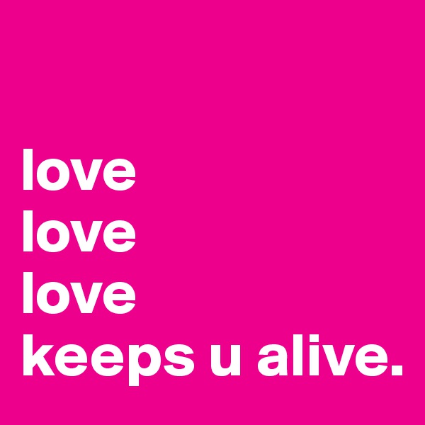 

love 
love
love
keeps u alive.
