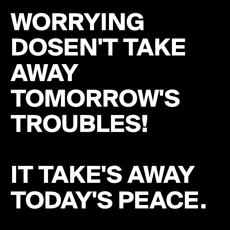 WORRYING DOSEN'T TAKE AWAY TOMORROW'S TROUBLES!

IT TAKE'S AWAY TODAY'S PEACE.