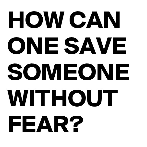 HOW CAN ONE SAVE SOMEONE WITHOUT FEAR?