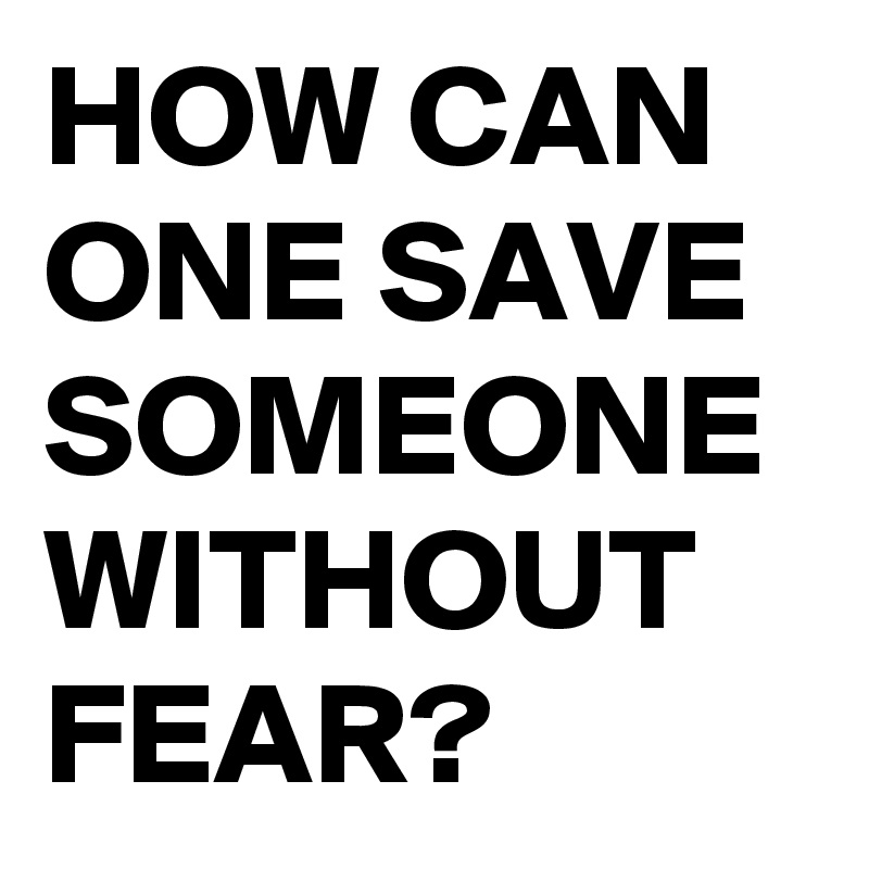 HOW CAN ONE SAVE SOMEONE WITHOUT FEAR?