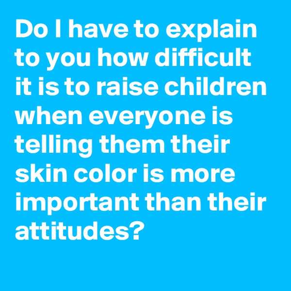 Do I have to explain to you how difficult it is to raise children when everyone is telling them their skin color is more important than their attitudes?