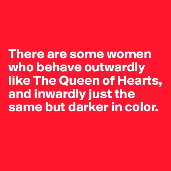 


There are some women who behave outwardly like The Queen of Hearts, and inwardly just the same but darker in color.


