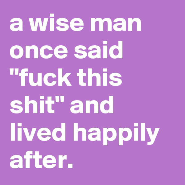 a wise man once said "fuck this shit" and lived happily after.