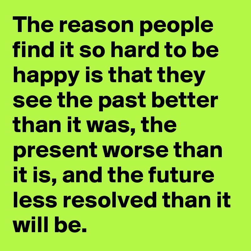 The reason people find it so hard to be happy is that they see the past better than it was, the present worse than it is, and the future less resolved than it will be.