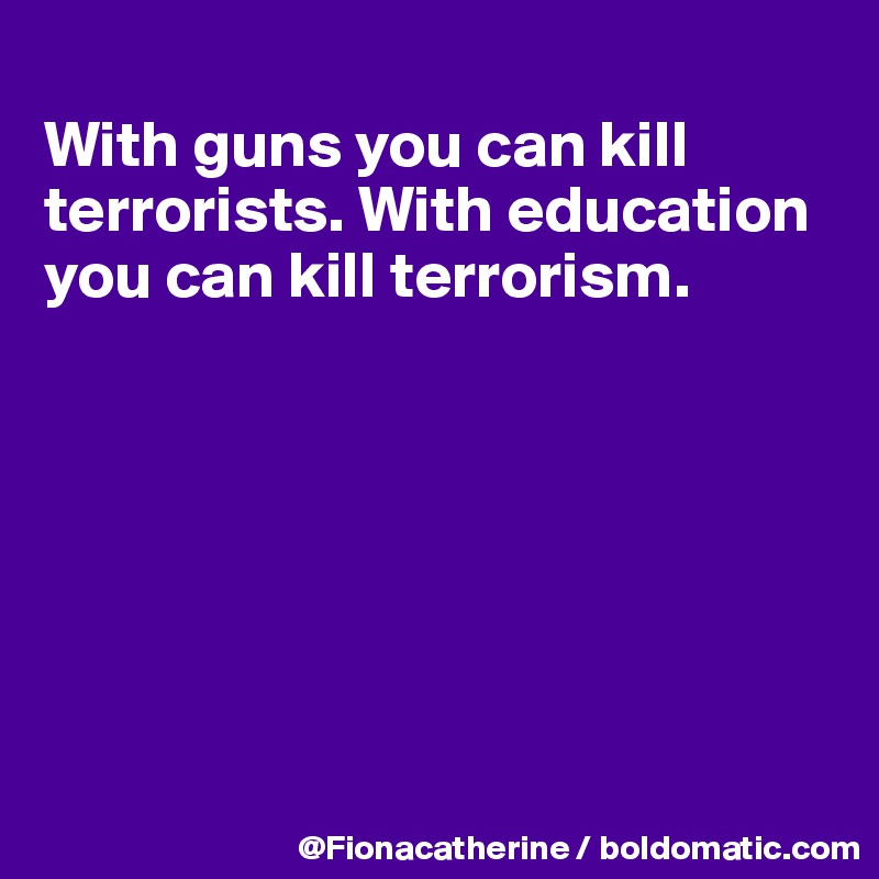 
With guns you can kill terrorists. With education
you can kill terrorism.







