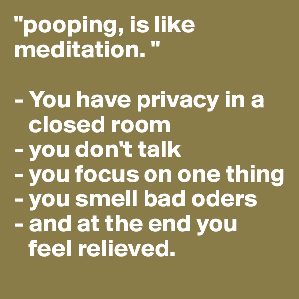 "pooping, is like meditation. "

- You have privacy in a   
   closed room
- you don't talk
- you focus on one thing
- you smell bad oders 
- and at the end you     
   feel relieved.
