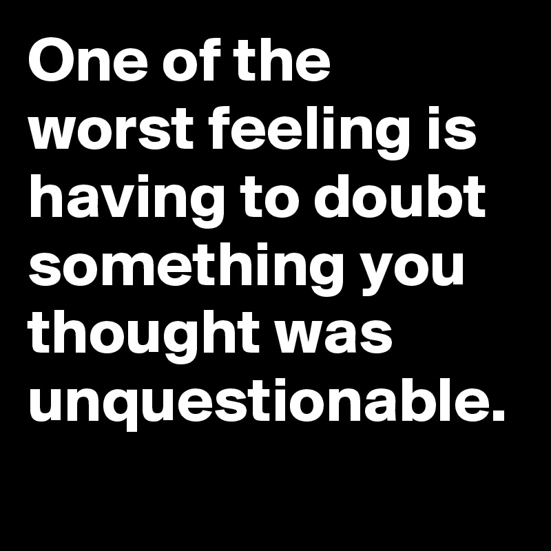 One of the worst feeling is having to doubt something you thought was unquestionable.