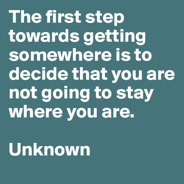 The first step towards getting somewhere is to decide that you are not going to stay where you are.

Unknown