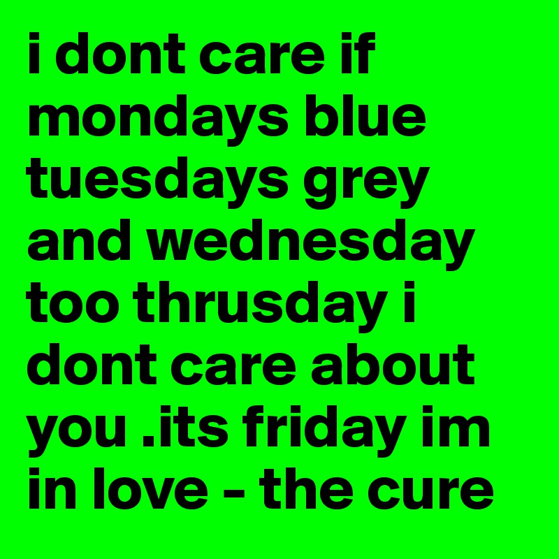 i dont care if mondays blue tuesdays grey and wednesday too thrusday i dont care about you .its friday im in love - the cure  