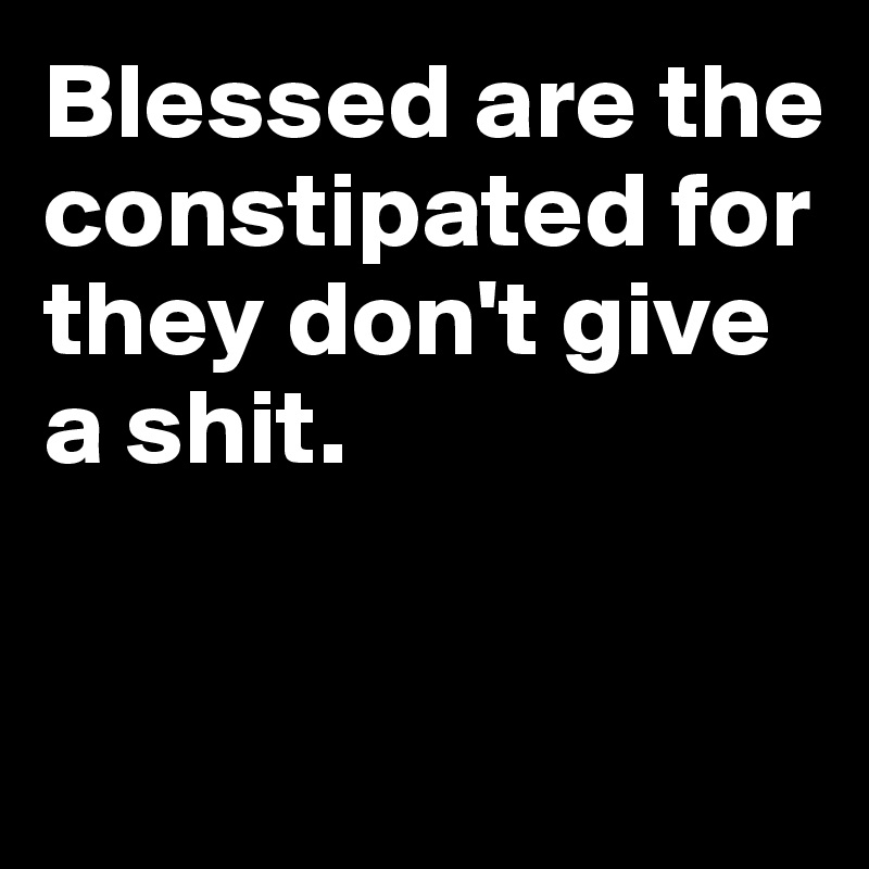 Blessed are the constipated for they don't give a shit.


