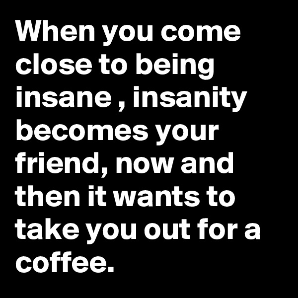 When you come close to being
insane , insanity becomes your friend, now and then it wants to take you out for a coffee.