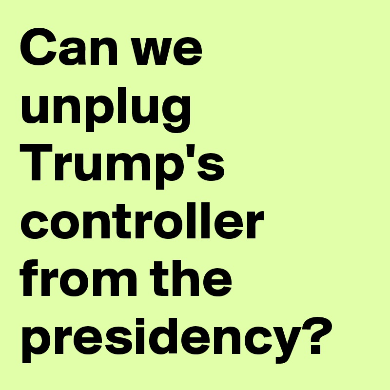 Can we unplug Trump's controller from the presidency?