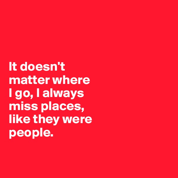 



It doesn't 
matter where 
I go, I always 
miss places, 
like they were 
people. 


