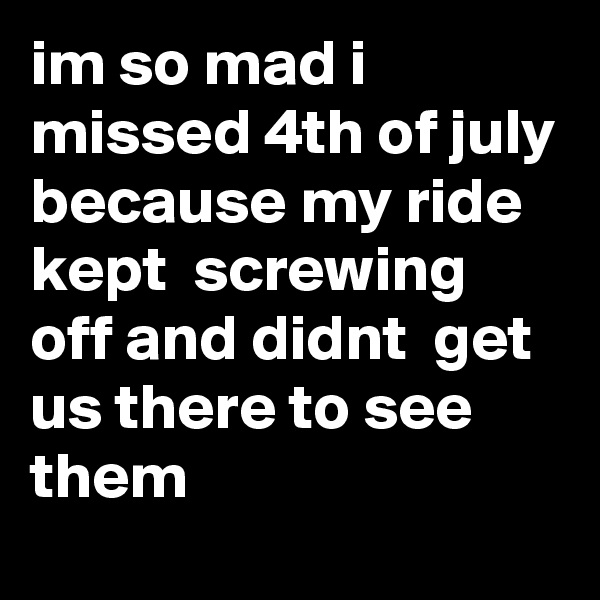 im so mad i missed 4th of july because my ride kept  screwing off and didnt  get us there to see them 