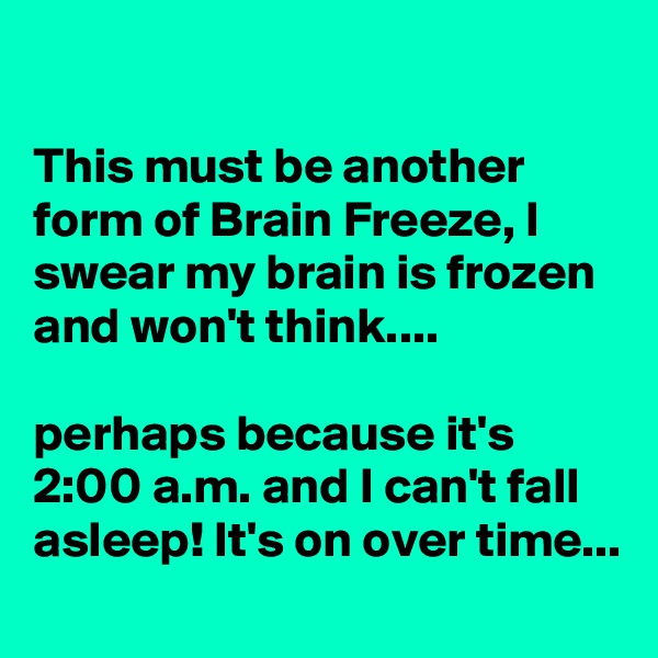 

This must be another form of Brain Freeze, I swear my brain is frozen and won't think....

perhaps because it's 2:00 a.m. and I can't fall asleep! It's on over time...