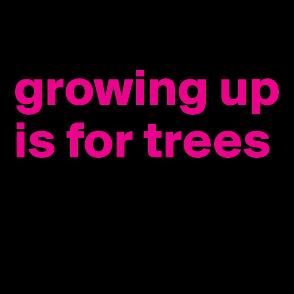 
growing up is for trees 
