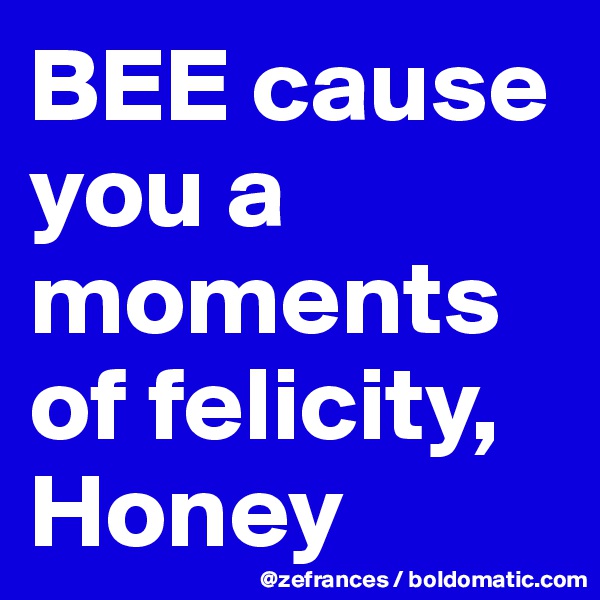 BEE cause you a moments of felicity, Honey